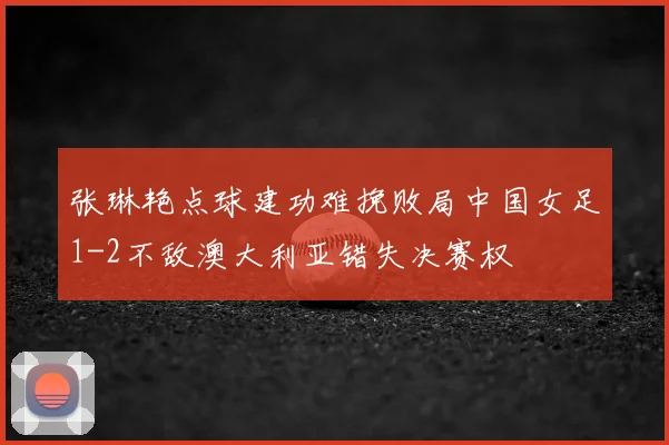 张琳艳点球建功难挽败局中国女足1-2不敌澳大利亚错失决赛权