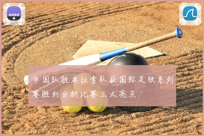 中国队胜库拉索队获国际足联系列赛胜利分析比赛三大亮点