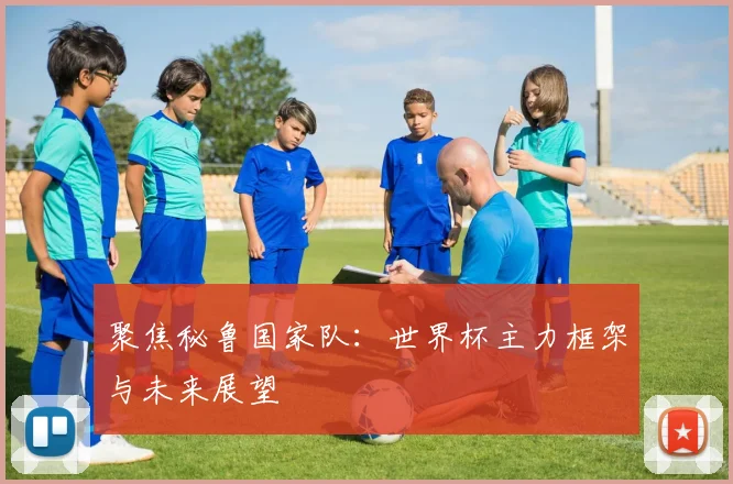聚焦秘鲁国家队:世界杯主力框架与未来展望