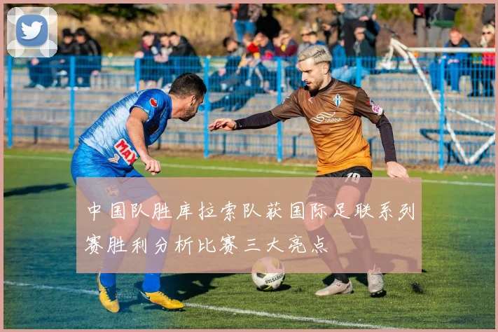 中国队胜库拉索队获国际足联系列赛胜利分析比赛三大亮点