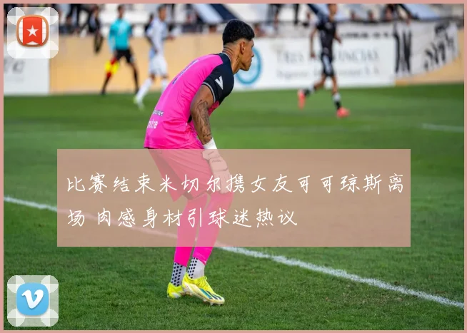 比赛结束米切尔携女友可可琼斯离场 肉感身材引球迷热议