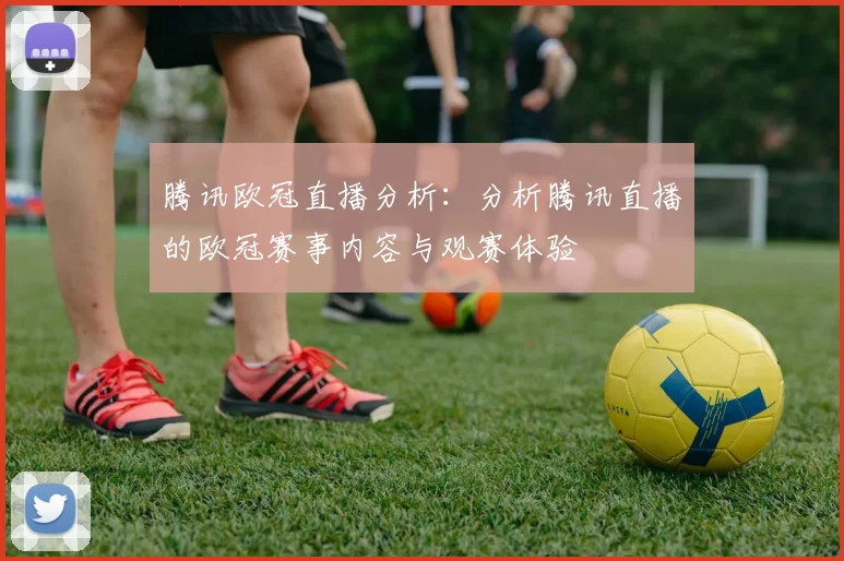 腾讯欧冠直播分析:分析腾讯直播的欧冠赛事内容与观赛体验